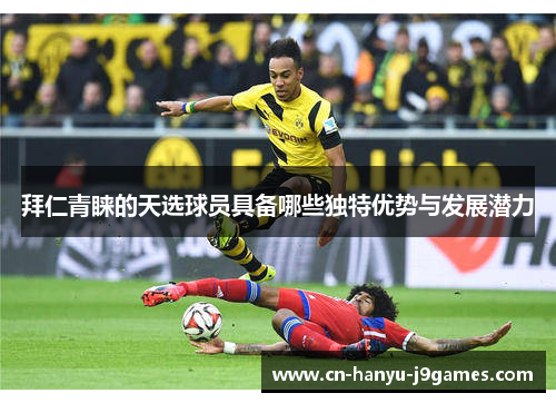 拜仁青睐的天选球员具备哪些独特优势与发展潜力
