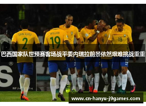 巴西国家队世预赛客场战平委内瑞拉前景依然艰难挑战重重 巴西国家队世预赛客场战平委内瑞拉前景依然艰难挑战重重